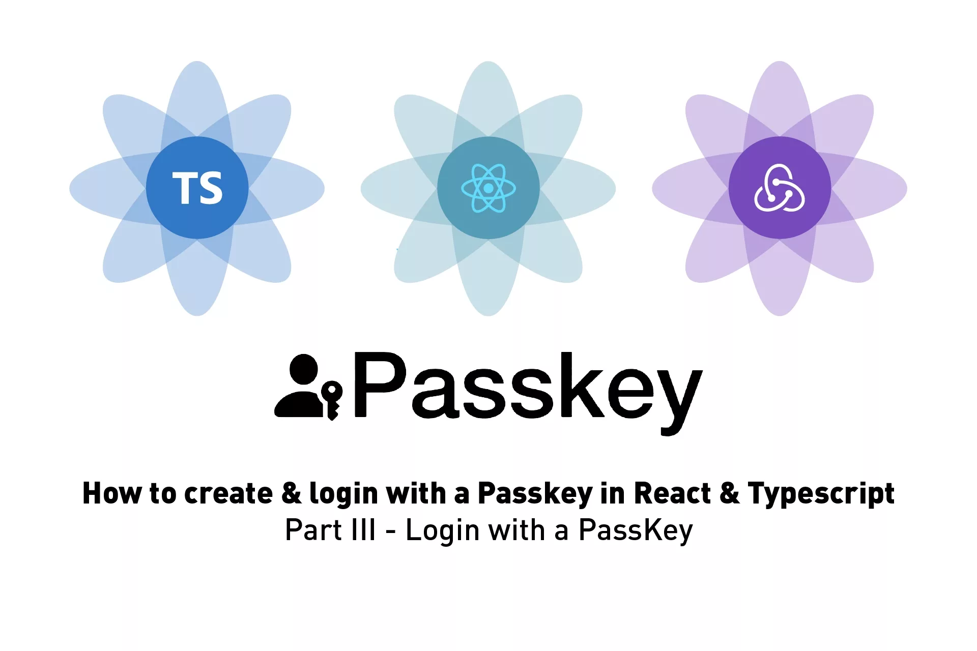 Three flowers that resemble Typescript, React and Redux above Apple's PassKey symbol. Next to the PassKey symbol sits the word "PassKeys". Below it sits the phrase 'How to create & login with a Passkey in React & Typescript Part III - Login with a PassKey'