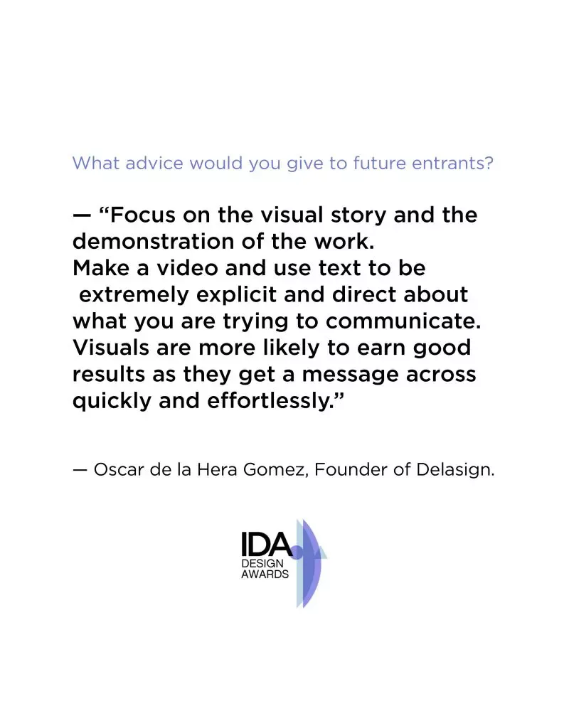 A quote from our founders interview at the International Design Awards - "Focus on the visual story and the demonstration of the work. Make a video and use text to be extremely explicit and direct about what you are trying to communicate. Visuals are more likely to earn good results as they get a message across quickly and effortlessly."