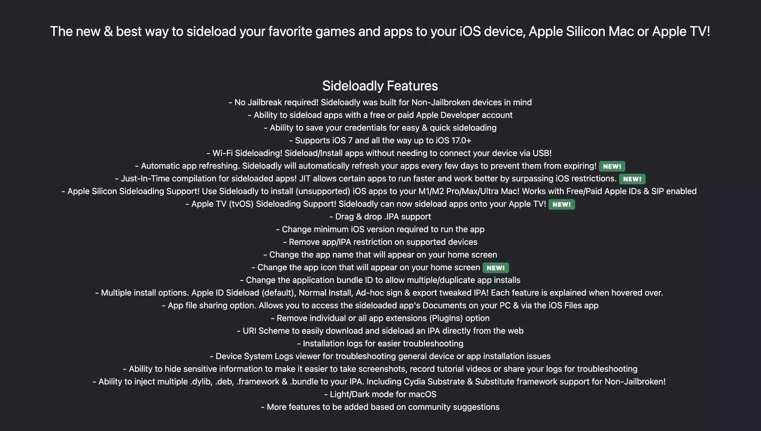 A screenshot of the Sideloadly website that states:
<p>The new &amp; best way to sideload your favorite games and apps to your iOS device, Apple Silicon Mac or Apple TV.<br /></p>
<p>Sideloadly Features<br />- No Jailbreak required! Sideloadly was built for Non-Jailbroken devices in mind<br />- Ability to sideload apps with a free or paid Apple Developer account<br />- Ability to save your credentials for easy &amp; quick sideloading<br />- Supports iOS 7 and all the way up to iOS 17.0+<br />- Wi-Fi Sideloading! Sideload/Install apps without needing to connect your device via USB! <br />- Automatic app refreshing. Sideloadly will automatically refresh your apps every few days to prevent them from expiring! <strong><strong>NEW!</strong></strong><br />- Just-In-Time compilation for sideloaded apps! JIT allows certain apps to run faster and work better by surpassing iOS restrictions. <strong><strong>NEW!</strong></strong><br />- Apple Silicon Sideloading Support! Use Sideloadly to install (unsupported) iOS apps to your M1/M2 Pro/Max/Ultra Mac! Works with Free/Paid Apple IDs &amp; SIP enabled <br />- Apple TV (tvOS) Sideloading Support! Sideloadly can now sideload apps onto your Apple TV! <strong><strong>NEW!</strong></strong><br />- Drag &amp; drop .IPA support<br />- Change minimum iOS version required to run the app<br />- Remove app/IPA restriction on supported devices<br />- Change the app name that will appear on your home screen<br />- Change the app icon that will appear on your home screen <strong><strong>NEW!</strong></strong><br />- Change the application bundle ID to allow multiple/duplicate app installs<br />- Multiple install options. Apple ID Sideload (default), Normal Install, Ad-hoc sign &amp; export tweaked IPA! Each feature is explained when hovered over. <br />- App file sharing option. Allows you to access the sideloaded app's Documents on your PC &amp; via the iOS Files app<br />- Remove individual or all app extensions (PlugIns) option<br />- URI Scheme to easily download and sideload an IPA directly from the web<br />- Installation logs for easier troubleshooting<br />- Device System Logs viewer for troubleshooting general device or app installation issues<br />- Ability to hide sensitive information to make it easier to take screenshots, record tutorial videos or share your logs for troubleshooting<br />- Ability to inject multiple .dylib, .deb, .framework &amp; .bundle to your IPA. Including Cydia Substrate &amp; Substitute framework support for Non-Jailbroken! <br />- Light/Dark mode for macOS<br />- More features to be added based on community suggestions</p>